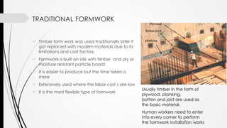 TRADITIONAL FORMWORK
 Timber form work was used traditionally later it
got replaced with modern materials due to its
limitations and cost factors
 Formwork is built on site with timber and ply or
moisture resistant particle board.
 It is easier to produce but the time taken is
more
 Extensively used where the labor cost s are low
 It is the most flexible type of formwork
Usually timber in the form of
plywood, planking,
batten and joist are used as
the basic material.
Human workers need to enter
into every corner to perform
the formwork installation works
 