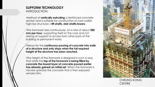 SLIPFORM TECHNOLOGY
INTRODUCTION:
•Method of vertically extruding a reinforced concrete
section and is suitable for construction of core wallsin
high-rise structures – lift shafts, stair shafts,towers.
•The formwork rises continuously, at a rate of about 300
mm per hour, supporting itself on the core and not
relying on support or access from other parts of the
building or permanent works.
•Allows for the continuous pouring of concrete into walls
of a structure and only stops when the full required
height of the structure has been reached.
•The height of the formwork is designed in such a way
that while the top of the formwork is being filled by
concrete the lowest layer of concrete poured earlier
has already gained an initial set. When the formwork is
moved upwards the concrete that is then exposed
remains firm.
CHEUNG KONG
CENTRE
 