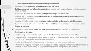  A good formwork should satisfy the following requirements:
- Strong enough to withstand all types of dead and live loads
- Rigidly constructed and efficiently propped and braced both horizontally and vertically, so as to
retain its shape
- The joints in the formwork should be tight against leakage of cement grout
- Construction of formwork should permit removal of various parts in desired sequences without
damage to the concrete
- Material of the formwork should be cheap, easily available and should be suitable for reuse
- The formwork should be set accurately to the desired line and levels should have plane surface.
- As light as possible
- Material of the formwork should not warp or get distorted when exposed to the elements
- Should rest on firm base
 The following points are to be kept in view to effect economy in the cost of formwork:
 The plan of the building should imply minimum number of variations in the size of rooms, floor area
etc. so as to permit reuse of the formwork repeatedly.
 Design should be perfect to use slender sections only in a most economical way.
 Minimum sawing and cutting of wooden pieces should be made to enable reuse of the material a
number of times. The quantity of surface finish depends on the quality of the formwork.
 