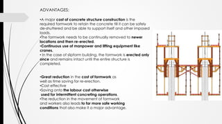 ADVANTAGES:
•A major cost of concrete structure construction is the
required formwork to retain the concrete till it can be safely
de-shuttered and be able to support itself and other imposed
loads.
•The formwork needs to be continually removed to newer
locations and then re-erected.
•Continuous use of manpower and lifting equipment like
cranes.
• In the case of slipform building, the formwork is erected only
once and remains intact until the entire structure is
completed.
•Great reduction in the cost of formwork as
well as time saving for re-erection.
•Cost effective
•Saving onto the labour cost otherwise
used for intermittent concreting operations.
•The reduction in the movement of formwork
and workers also leads to far more safe working
conditions that also make it a major advantage.
 