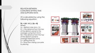 RELATION BETWEEN
CONCRETE SETTING TIME
AND SLIPFORM RATE:
•It is calculated by using the
following equation:
Vs = (h1- h1 ) / (ts – tt)
Where
Vs – slipform rate (mm / h)
H1 = the distance from the top
of the slipform panel to the
average curing front (mm)
H2 = The distance from the top
of the slipform panel to
average freeboard (mm)
Ts = setting time (h)
Tt = Time from mixing concrete
to placing
 