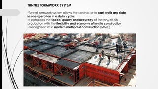 TUNNEL FORMWORK SYSTEM
•Tunnel formwork system allows the contractor to cast walls and slabs
in one operation in a daily cycle.
•It combines the speed, quality and accuracy of factory/off-site
production with the flexibility and economy of in-situ construction
• Recognized as a modern method of construction (MMC).
 