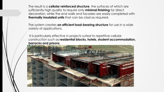 The result is a cellular reinforced structure, the surfaces of which are
sufficiently high quality to require only minimal finishing for direct
decoration, while the end walls and facades are easily completed with
thermally insulated units that can be clad as required.
The system creates an efficient load-bearing structure for use in a wide
variety of applications.
It is particularly effective in projects suited to repetitive cellular
construction such as residential blocks, hotels, student accommodation,
barracks and prisons.
 