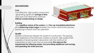 ADVANTAGES:
Cost
cost-effective, high quality construction,
generating significant savings in time
and costs over alternative methods
without compromising on design
Building
The repetitive nature of the system and the use of prefabricated forms
and reinforcing mats/cages simplifies the whole construction process,
producing a smooth and fast operation
Quality
Quality is enhanced despite the speed of construction. The precise,
even steel face of the formwork creates a smooth, high quality finish
capable of receiving direct decoration with the minimum of
preparation (a skim coat may be required). This reduces the
requirement for following trades, thus providing additional cost savings
and speeding the entire process.
 