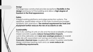 Design
The large bays constructed provide exceptional flexibility in the
design and layout of the building and allow a high degree of
freedom in the final appearance.
Safety
Integral working platforms and edge protection systems. The
repetitive, predictable nature of the tasks involved encourages
familiarity with operations. The minimal requirement for tools and
equipment further reduces the risk of accidents on site.
Sustainability
The in-situ casting of units on site and the local availability of ready-
mixed concrete supplies reduce transportation impacts.
Just-in-time deliveries and near zero wastage produce an overall
tidier site with associated cost savings and safety benefits.
Concrete’s thermal mass coupled with correct insulation and boiler
design minimises heating costs and can even reduce air-
conditioning requirements.
 
