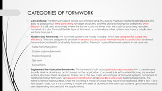  Conventional: The formwork is built on site out of timber and plywood or moisture-resistant particleboard. It is
easy to produce but time-consuming for larger structures, and the plywood facing has a relatively short
lifespan. It is still used extensively where the labour costs are lower than the costs for procuring reusable
formwork. It is also the most flexible type of formwork, so even where other systems are in use, complicated
sections may use it.
 Modern-Day Formworks: This formwork systems are mostly modular, which are designed for speed and
efficiency. They are designed to provide increased accuracy and minimize waste in construction and most
have enhanced health and safety features built-in. The main types of formwork systems in use now are:
1. Table form/flying form
2. System column formwork
3. Horizontal panel
4. Slip form
5. Tunnel form
 Engineered/Pre-fabricated Formworks: This formwork is built out of prefabricated modules with a metal frame
(usually steel or aluminium) and covered on the application (concrete) side with material having the wanted
surface structure (steel, aluminium, timber, etc.). The two major advantages of formwork systems, compared to
traditional timber formwork, are speed of construction and lower life-cycle costs (barring major force, the
frame is almost indestructible, while the covering if made of wood; may have to be replaced after a few – or a
few dozen – uses, but if the covering is made with steel or aluminium the form can achieve up to two thousand
uses depending on care and the applications).
CATEGORIES OF FORMWORK
 