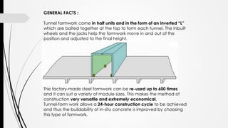 GENERAL FACTS :
Tunnel formwork come in half units and in the form of an inverted “L”
which are bolted together at the top to form each tunnel. The inbuilt
wheels and the jacks help the formwork move in and out of the
position and adjusted to the final height.
The factory-made steel formwork can be re-used up to 600 times
and it can suit a variety of module sizes. This makes the method of
construction very versatile and extremely economical.
Tunnel-form work allows a 24-hour construction cycle to be achieved
and thus the buildability of in-situ concrete is improved by choosing
this type of formwork.
 