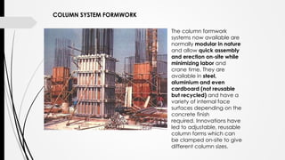 The column formwork
systems now available are
normally modular in nature
and allow quick assembly
and erection on-site while
minimizing labor and
crane time. They are
available in steel,
aluminium and even
cardboard (not reusable
but recycled) and have a
variety of internal face
surfaces depending on the
concrete finish
required. Innovations have
led to adjustable, reusable
column forms which can
be clamped on-site to give
different column sizes.
COLUMN SYSTEM FORMWORK
 