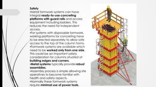 Safety
•Metal formwork systems can have
integral ready-to-use concreting
platforms with guard rails and access
equipment including ladders. This
reduces the need for independent
access.
•For systems with disposable formwork,
working platforms for concreting have
to be erected separately to allow safe
access to the top of the column forms.
•Formwork systems are available which
need to be worked only from one side.
This could be an important safety
consideration for columns situated at
building edges and corners.
•Metal systems typically provide robust
assemblies.
•Assembly process is simple allowing site
operatives to become familiar with
health and safety aspects.
•Normally these formwork systems
require minimal use of power tools.
 