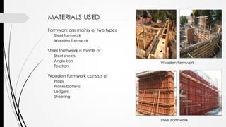 MATERIALS USED
Formwork are mainly of two types
- Steel formwork
- Wooden formwork
Steel formwork is made of
- Steel sheets
- Angle Iron
- Tee Iron
Wooden formwork consists of
- Props
- Planks battens
- Ledgers
- Sheeting
Wooden formwork
Steel Formwork
 
