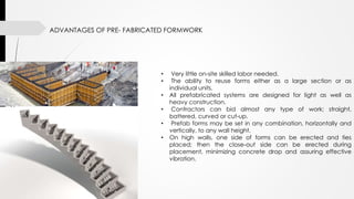 ADVANTAGES OF PRE- FABRICATED FORMWORK
• Very little on-site skilled labor needed.
• The ability to reuse forms either as a large section or as
individual units.
• All prefabricated systems are designed for light as well as
heavy construction.
• Contractors can bid almost any type of work; straight,
battered, curved or cut-up.
• Prefab forms may be set in any combination, horizontally and
vertically, to any wall height.
• On high walls, one side of forms can be erected and ties
placed; then the close-out side can be erected during
placement, minimizing concrete drop and assuring effective
vibration.
 
