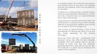 • In a prefab system the contractor can remove
and replace forms at any point. This simplifies
erection and stripping, which can be started at
any location.
• To allow for a casting pocket, a panel is simply
removed and replaced maintenance of forms
can be a tiresome task, but well-maintained
forms mean more reuses.
• A big advance in prefab forming has been the
development of gang forming, which is simply
defined as the grouping together and moving
of a number of forms as a single unit.
• The success of gang forming is due to the
development of easy-to-use hard w a re and
ties, made especially for this forming
technique.
• Since pre forms are pre - engineered and
precision made, they offer the best materials
available and work equally well on all jobs,
resulting in lower cost per use. Although
prefabricated forms work well on any size job,
the small job is a good way to introduce the
system to the workmen.
G
A
N
G
F
O
R
M
I
N
G
 