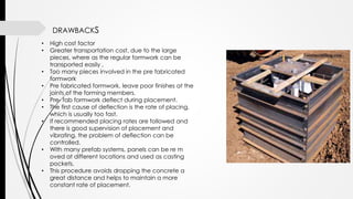 DRAWBACKS
• High cost factor
• Greater transportation cost, due to the large
pieces, where as the regular formwork can be
transported easily .
• Too many pieces involved in the pre fabricated
formwork
• Pre fabricated formwork, leave poor finishes at the
joints of the forming members.
• Pre- fab formwork deflect during placement.
• The first cause of deflection is the rate of placing,
which is usually too fast.
• If recommended placing rates are followed and
there is good supervision of placement and
vibrating, the problem of deflection can be
controlled.
• With many prefab systems, panels can be re m
oved at different locations and used as casting
pockets.
• This procedure avoids dropping the concrete a
great distance and helps to maintain a more
constant rate of placement.
 