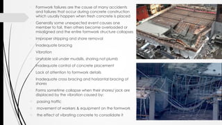  Formwork failures are the cause of many accidents
and failures that occur during concrete construction
which usually happen when fresh concrete is placed
 Generally some unexpected event causes one
member to fail, then others become overloaded or
misaligned and the entire formwork structure collapses
 Improper stripping and shore removal
 Inadequate bracing
 Vibration
 Unstable soil under mudsills, shoring not plumb
 Inadequate control of concrete placement
 Lack of attention to formwork details
 Inadequate cross bracing and horizontal bracing of
shores
 Forms sometime collapse when their shores/ jack are
displaced by the vibration caused by:
 passing traffic
 movement of workers & equipment on the formwork
 the effect of vibrating concrete to consolidate it
 