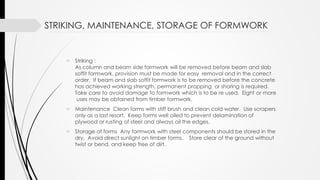 STRIKING, MAINTENANCE, STORAGE OF FORMWORK
 Striking :
As column and beam side formwork will be removed before beam and slab
soffit formwork, provision must be made for easy removal and in the correct
order. If beam and slab soffit formwork is to be removed before the concrete
has achieved working strength, permanent propping or shoring is required.
Take care to avoid damage to formwork which is to be re used. Eight or more
uses may be obtained from timber formwork.
 Maintenance Clean forms with stiff brush and clean cold water. Use scrapers
only as a last resort. Keep forms well oiled to prevent delamination of
plywood or rusting of steel and always oil the edges.
 Storage of forms Any formwork with steel components should be stored in the
dry. Avoid direct sunlight on timber forms. Store clear of the ground without
twist or bend, and keep free of dirt.
 