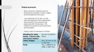 Sheeting for slabs,
beam, column side
and beam bottom
25 mm to 40mm
thick
Joints, ledges 50 x 70 mm to 50
x 150 mm
Posts 75 x 100mm to
100 x 100 mm
Timber formwork:
- Most common material used for
bracing the member, hence called
as the traditional formwork.
- can easily be cut to size on site.
Joist are replaced with engineered
wood beams and supports are
replaced with metal props. This
makes this method more systematic
and reusable.
- Various sizes of members of timber
 