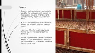 Plywood
- This is by far the most common material
used for the facing panel. It is easily cut
to shape on site, and if handled and
stored carefully, it can be used many
times.
- A standard plywood thickness on site is
18mm. This is usually sufficient for most
pours.
- However, if the formwork is curved, a
thinner plywood is used to facilitate
bending.
- Thicker plywood may be used when the
weight of concrete causes a standard
thickness plywood to bow out, distorting
the concrete face.
 