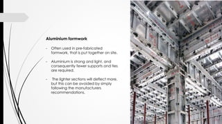 Aluminium formwork
- Often used in pre-fabricated
formwork, that is put together on site.
- Aluminium is strong and light, and
consequently fewer supports and ties
are required.
- The lighter sections will deflect more,
but this can be avoided by simply
following the manufacturers
recommendations.
 