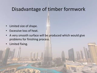 Disadvantage of timber formwork
• Limited size of shape.
• Excessive loss of heat.
• A very smooth surface will be produced which would give
problems for finishing process.
• Limited fixing.
 