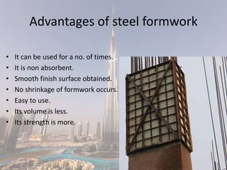 Advantages of steel formwork
• It can be used for a no. of times.
• It is non absorbent.
• Smooth finish surface obtained.
• No shrinkage of formwork occurs.
• Easy to use.
• Its volume is less.
• Its strength is more.
 