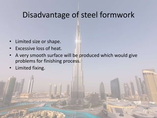 Disadvantage of steel formwork
• Limited size or shape.
• Excessive loss of heat.
• A very smooth surface will be produced which would give
problems for finishing process.
• Limited fixing.
 