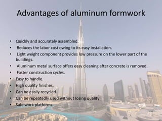 Advantages of aluminum formwork
• Quickly and accurately assembled.
• Reduces the labor cost owing to its easy installation.
• Light weight component provides low pressure on the lower part of the
buildings.
• Aluminum metal surface offers easy cleaning after concrete is removed.
• Faster construction cycles.
• Easy to handle.
• High quality finishes.
• Can be easily recycled.
• Can be repeatedly used without losing quality
• Safe work platforms.
 