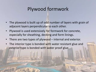 Plywood formwork
• The plywood is built up of odd number of layers with grain of
adjacent layers perpendicular to each other.
• Plywood is used extensively for formwork for concrete,
especially for sheathing, decking and form linings.
• There are two types of plywood – internal and exterior.
• The interior type is bonded with water resistant glue and
exterior type is bonded with water proof glue.
 