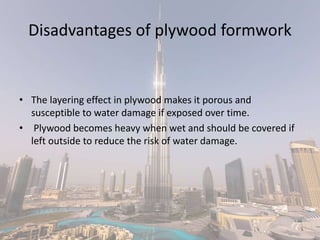 Disadvantages of plywood formwork
• The layering effect in plywood makes it porous and
susceptible to water damage if exposed over time.
• Plywood becomes heavy when wet and should be covered if
left outside to reduce the risk of water damage.
 