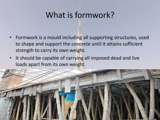 What is formwork?
• Formwork is a mould including all supporting structures, used
to shape and support the concrete until it attains sufficient
strength to carry its own weight.
• It should be capable of carrying all imposed dead and live
loads apart from its own weight.
 
