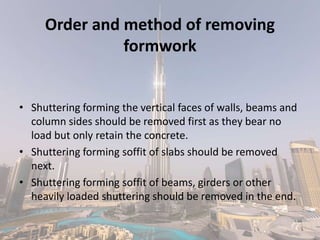 Order and method of removing
formwork
• Shuttering forming the vertical faces of walls, beams and
column sides should be removed first as they bear no
load but only retain the concrete.
• Shuttering forming soffit of slabs should be removed
next.
• Shuttering forming soffit of beams, girders or other
heavily loaded shuttering should be removed in the end.
 