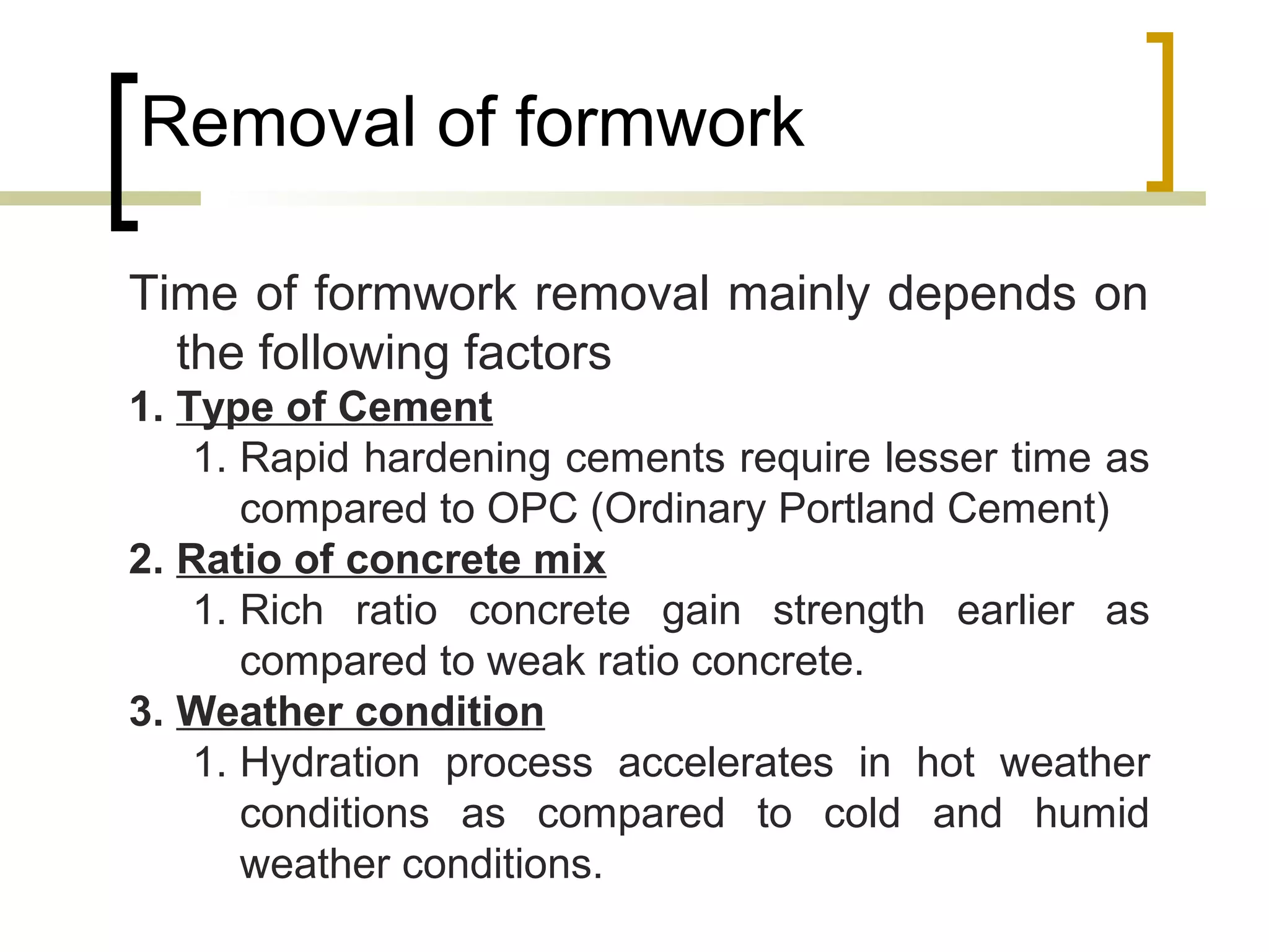 Removal of formwork
Time of formwork removal mainly depends on
the following factors
1. Type of Cement
1. Rapid hardening cements require lesser time as
compared to OPC (Ordinary Portland Cement)
2. Ratio of concrete mix
1. Rich ratio concrete gain strength earlier as
compared to weak ratio concrete.
3. Weather condition
1. Hydration process accelerates in hot weather
conditions as compared to cold and humid
weather conditions.
 