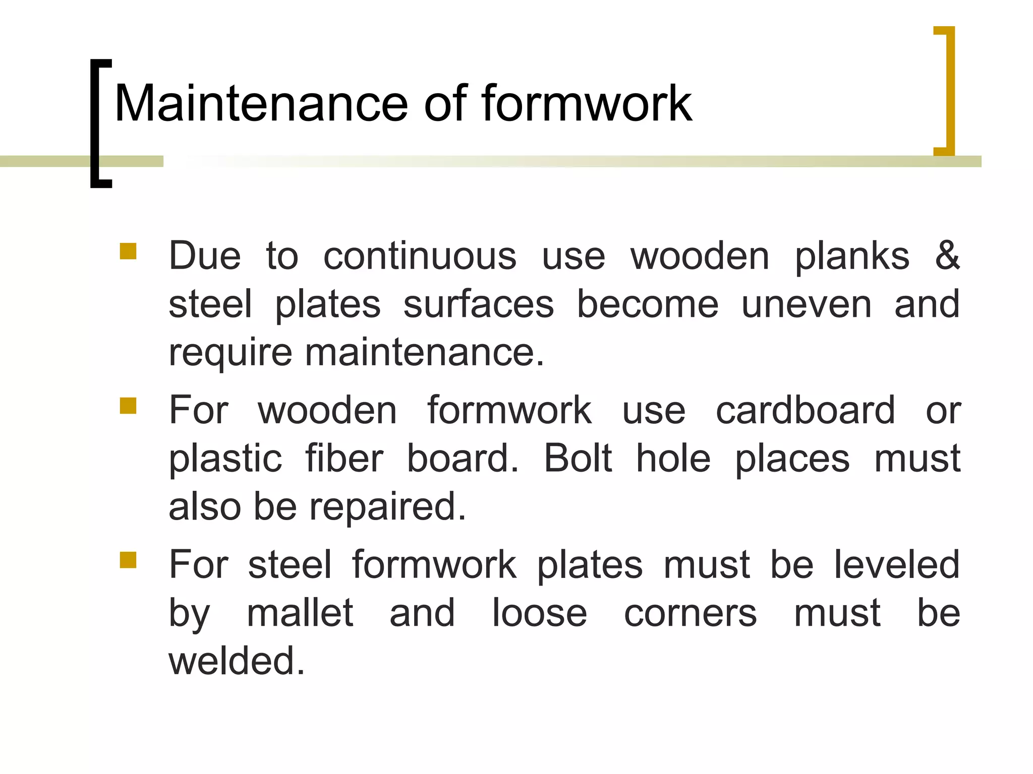 Maintenance of formwork
 Due to continuous use wooden planks &
steel plates surfaces become uneven and
require maintenance.
 For wooden formwork use cardboard or
plastic fiber board. Bolt hole places must
also be repaired.
 For steel formwork plates must be leveled
by mallet and loose corners must be
welded.
 