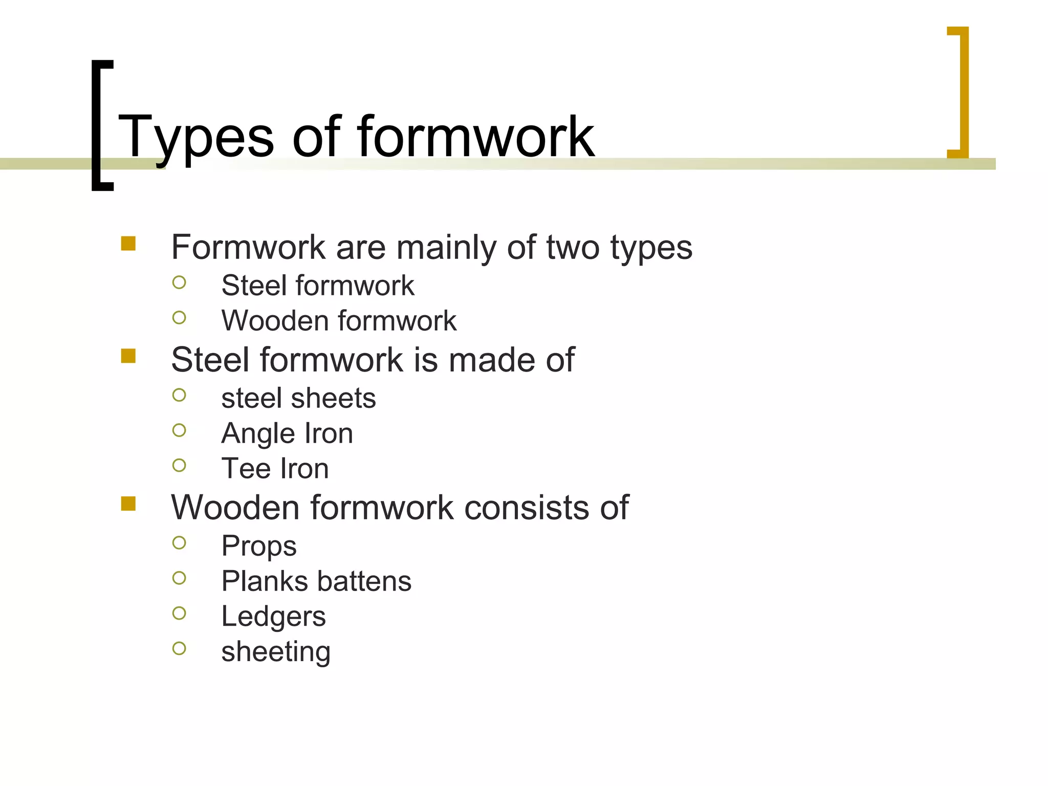 Types of formwork
 Formwork are mainly of two types
 Steel formwork
 Wooden formwork
 Steel formwork is made of
 steel sheets
 Angle Iron
 Tee Iron
 Wooden formwork consists of
 Props
 Planks battens
 Ledgers
 sheeting
 