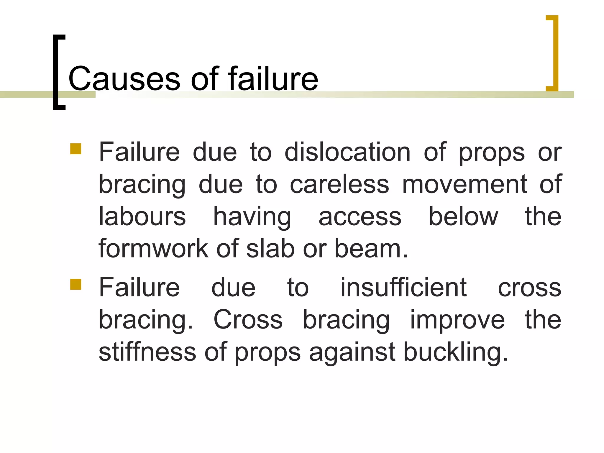 Causes of failure
 Failure due to dislocation of props or
bracing due to careless movement of
labours having access below the
formwork of slab or beam.
 Failure due to insufficient cross
bracing. Cross bracing improve the
stiffness of props against buckling.
 
