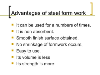 Advantages of steel form work
 It can be used for a numbers of times.
 It is non absorbent.
 Smooth finish surface obtained.
 No shrinkage of formwork occurs.
 Easy to use.
 Its volume is less
 Its strength is more.
 