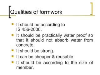 Qualities of formwork
 It should be according to
IS 456-2000.
 It should be practically water proof so
that it should not absorb water from
concrete.
 It should be strong.
 It can be cheaper & reusable
 It should be according to the size of
member.
 