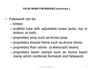 FALSE WORK FOR BRIDGES (continued..)
• Falsework can be:
– timber;
– scaffold tube with adjustable screw jacks, top or
bottom, or both;
– proprietary prop such as Acrow prop;
– proprietary braced frame such as Acrow shore;
– proprietary floor centre (a telescopic beam);
– proprietary beam clamps such as Acrow beam
clamp which combines formwork and falsework.
31Prof. Ashish Makwana
 