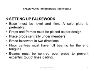 FALSE WORK FOR BRIDGES (continued..)
SETTING UP FALSEWORK
• Base must be level and firm. A sole plate is
preferable.
• Props and frames must be placed as per design.
• Place props centrally under members
• Brace falsework in two directions
• Floor centres must have full bearing for the end
tongues.
• Beams must be centred over props to prevent
eccentric (out of line) loading.
32Prof. Ashish Makwana
 