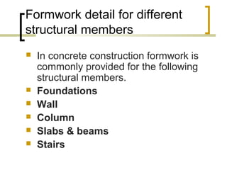 Formwork detail for different
structural members
 In concrete construction formwork is
commonly provided for the following
structural members.
 Foundations
 Wall
 Column
 Slabs & beams
 Stairs
 