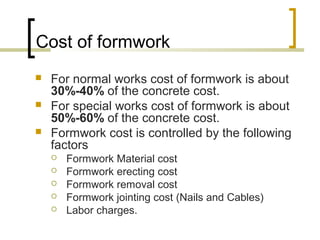 Cost of formwork
 For normal works cost of formwork is about
30%-40% of the concrete cost.
 For special works cost of formwork is about
50%-60% of the concrete cost.
 Formwork cost is controlled by the following
factors
 Formwork Material cost
 Formwork erecting cost
 Formwork removal cost
 Formwork jointing cost (Nails and Cables)
 Labor charges.
 