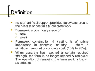 Definition
 Its is an artificial support provided below and around
the precast or cast in situ concrete work.
 Formwork is commonly made of
 Steel
 wood
 Formwork construction & casting is of prime
importance in concrete industry. It share a
significant amount of concrete cost. (20% to 25%).
 When concrete has reached a certain required
strength, the form is no longer needed & removed.
The operation of removing the form work is known
as stripping.
 