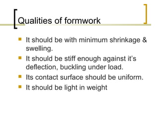 Qualities of formwork
 It should be with minimum shrinkage &
swelling.
 It should be stiff enough against it’s
deflection, buckling under load.
 Its contact surface should be uniform.
 It should be light in weight
 