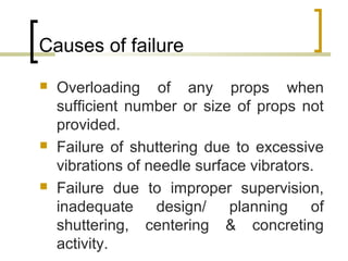 Causes of failure
 Overloading of any props when
sufficient number or size of props not
provided.
 Failure of shuttering due to excessive
vibrations of needle surface vibrators.
 Failure due to improper supervision,
inadequate design/ planning of
shuttering, centering & concreting
activity.
 