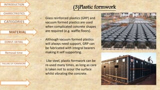 INTRODUCTION
CATEGORIES
MATERIAL
CHARECTRISTICS
CONST. DETAIL
FAILURE OF FORMWORK
(3)Plastic formwork
- Glass reinforced plastics (GRP) and
vacuum formed plastics are used
when complicated concrete shapes
are required (e.g. waffle floors).
- Although vacuum formed plastics
will always need support, GRP can
be fabricated with integral bearers
making it self supporting.
- Like steel, plastic formwork can be
re-used many times, as long as care
is taken not to scour the surface
whilst vibrating the concrete.
Removal time
 