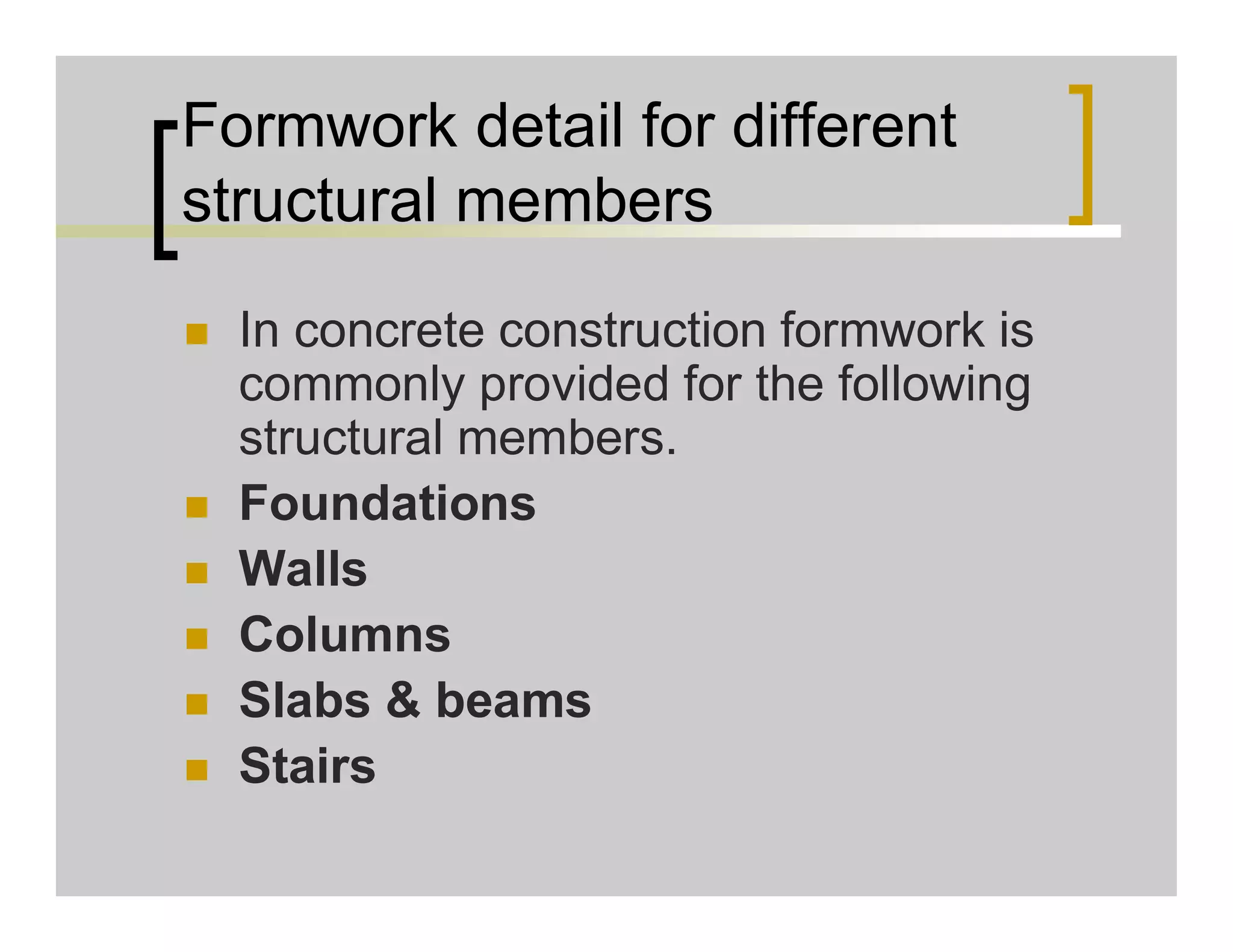 Formwork detail for different
structural members
 In concrete construction formwork is
commonly provided for the following
structural members.
 Foundations
 Walls
 Columns
 Slabs & beams
 Stairs
 