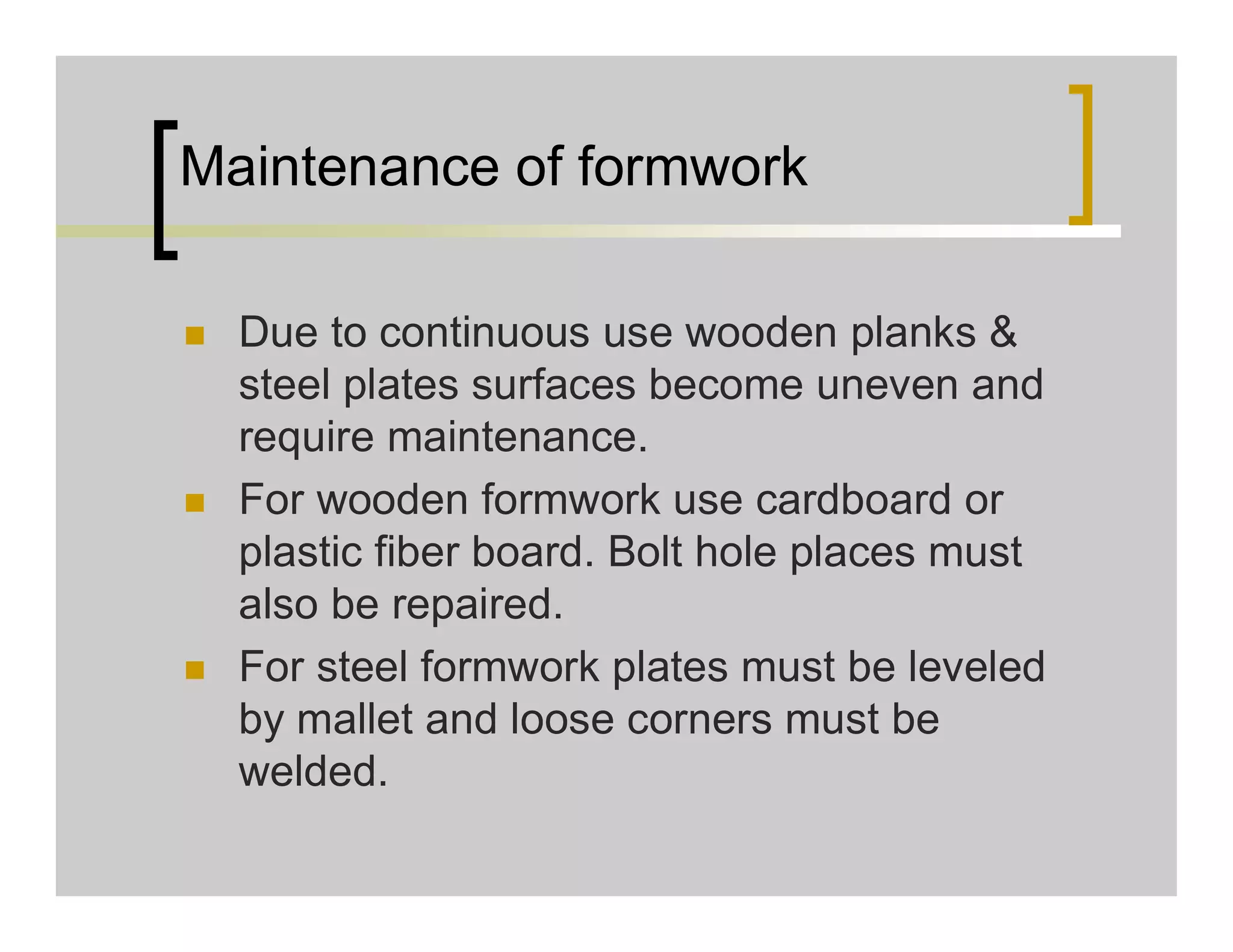 Maintenance of formwork
 Due to continuous use wooden planks &
steel plates surfaces become uneven and
require maintenance.
 For wooden formwork use cardboard or
plastic fiber board. Bolt hole places must
also be repaired.
 For steel formwork plates must be leveled
by mallet and loose corners must be
welded.
 