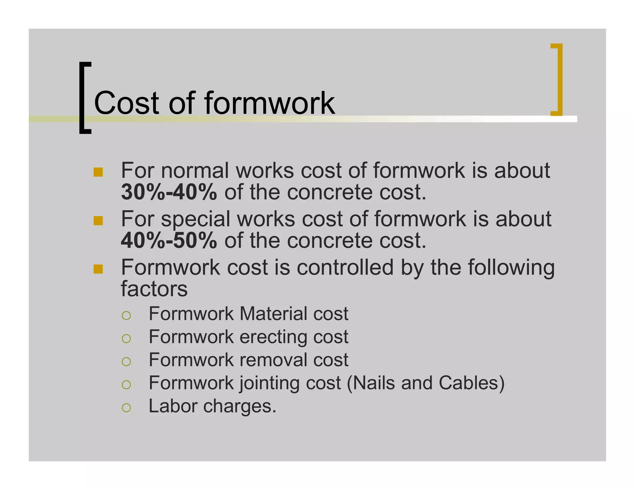 Cost of formwork
 For normal works cost of formwork is about
30%-40% of the concrete cost.
 For special works cost of formwork is about
40%-50% of the concrete cost.
 Formwork cost is controlled by the following
factors
 Formwork Material cost
 Formwork erecting cost
 Formwork removal cost
 Formwork jointing cost (Nails and Cables)
 Labor charges.
 