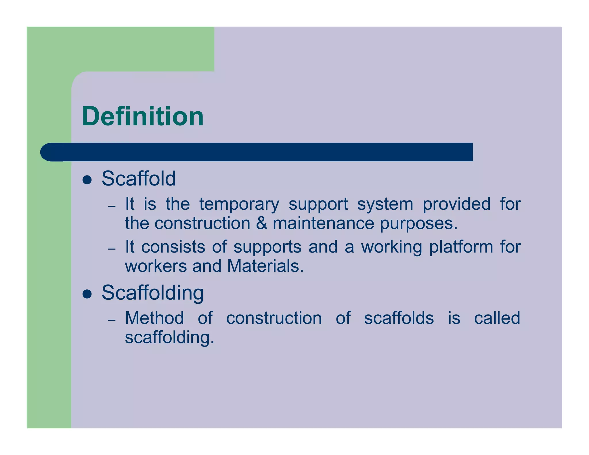 Definition
 Scaffold
– It is the temporary support system provided for
the construction & maintenance purposes.
– It consists of supports and a working platform for
workers and Materials.
 Scaffolding
– Method of construction of scaffolds is called
scaffolding.
 