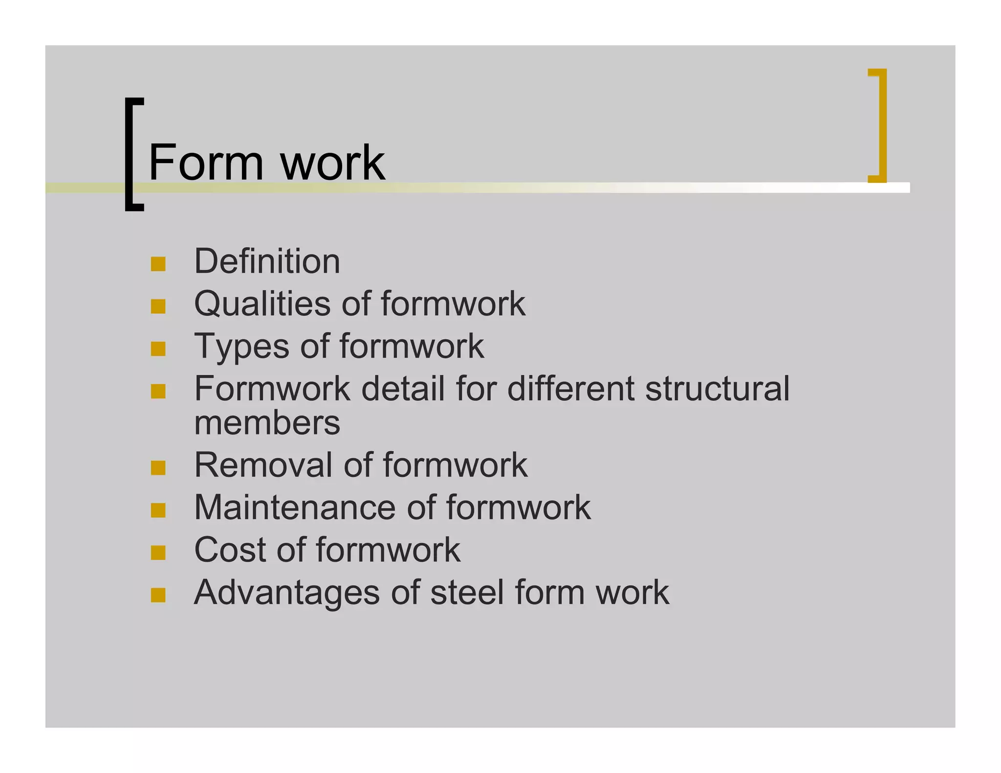 Form work
 Definition
 Qualities of formwork
 Types of formwork
 Formwork detail for different structural
members
 Removal of formwork
 Maintenance of formwork
 Cost of formwork
 Advantages of steel form work
 