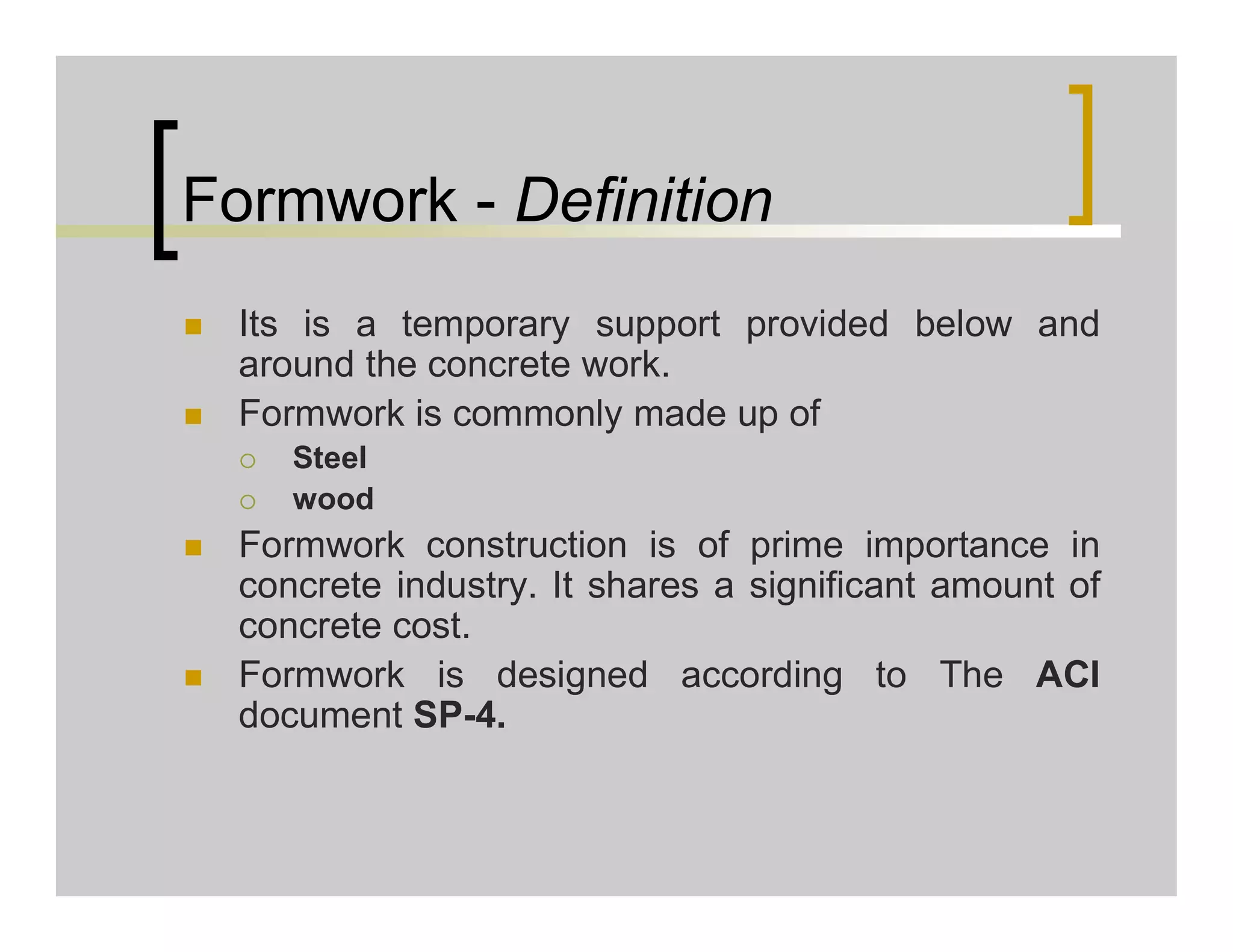 Formwork - Definition
 Its is a temporary support provided below and
around the concrete work.
 Formwork is commonly made up of
 Steel
 wood
 Formwork construction is of prime importance in
concrete industry. It shares a significant amount of
concrete cost.
 Formwork is designed according to The ACI
document SP-4.
 